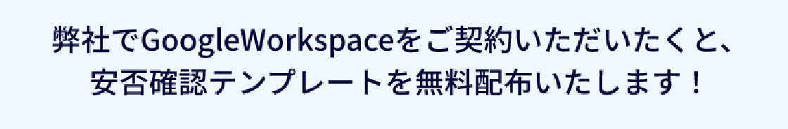 弊社でグーグルワークスペースをご契約いただくと、安否確認テンプレートを無料配布いたします